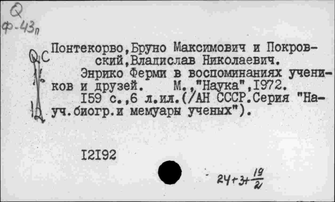 ﻿(5
Ï, Понтекорво,Бруно Максимович и Покров-' ский,Владислав Николаевич.
Энрико Ферми в воспоминаниях учеников и друзей. М.."Наука",1972.
159 с.,6 л.ил.(/АН СССР.Серия "Науч, биогр. и мемуары ученых").
12192
•	19